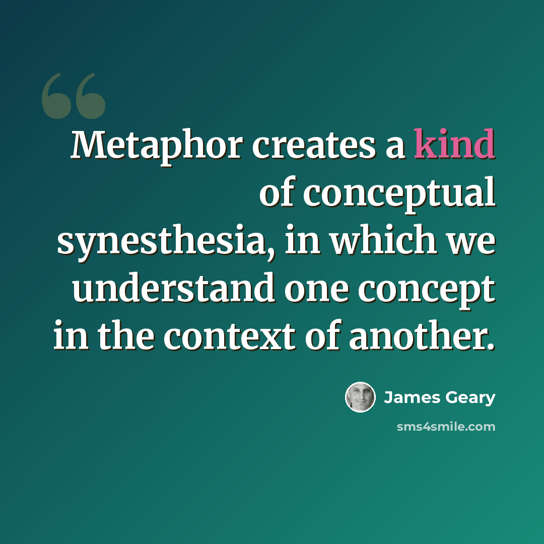 “Metaphor creates a kind of conceptual synesthesia, in which we understand one concept in the context of another.” quote by James Geary