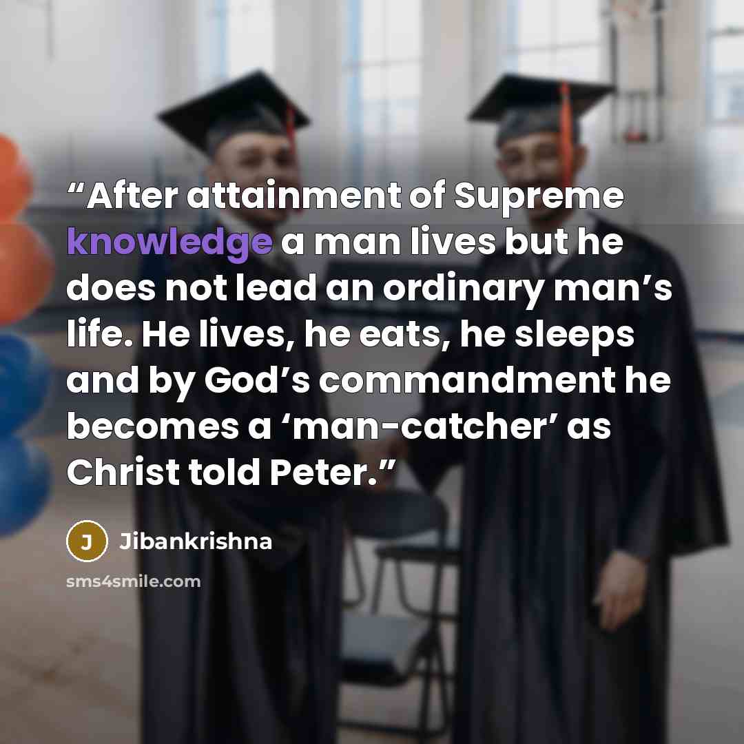 “After attainment of Supreme knowledge a man lives but he does not lead an ordinary man’s life. He lives, he eats, he sleeps and by God’s commandment he becomes a ‘man-catcher’ as Christ told Peter.” quote by Jibankrishna
