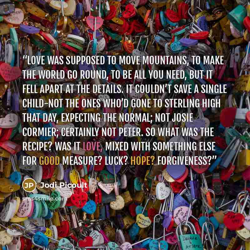 “Love was supposed to move mountains, to make the world go round, to be all you need, but it fell apart at the details. It couldn’t save a single child-not the ones who’d gone to Sterling High that day, expecting the normal; not Josie Cormier; certainly not Peter. So what was the recipe? Was it…” quote by Jodi Picoult