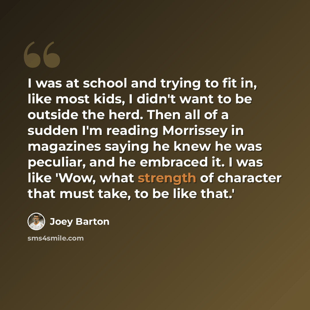 “I was at school and trying to fit in, like most kids, I didn't want to be outside the herd. Then all of a sudden I'm reading Morrissey in magazines saying he knew he was peculiar, and he embraced it. I was like 'Wow, what strength of character that must take, to be like that.'” quote by Joey Barton