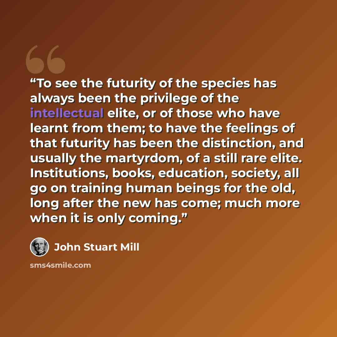 “To see the futurity of the species has always been the privilege of the intellectual elite, or of those who have learnt from them; to have the feelings of that futurity has been the distinction, and usually the martyrdom, of a still rare elite. Institutions, books, education, society, all go on…” quote by John Stuart Mill