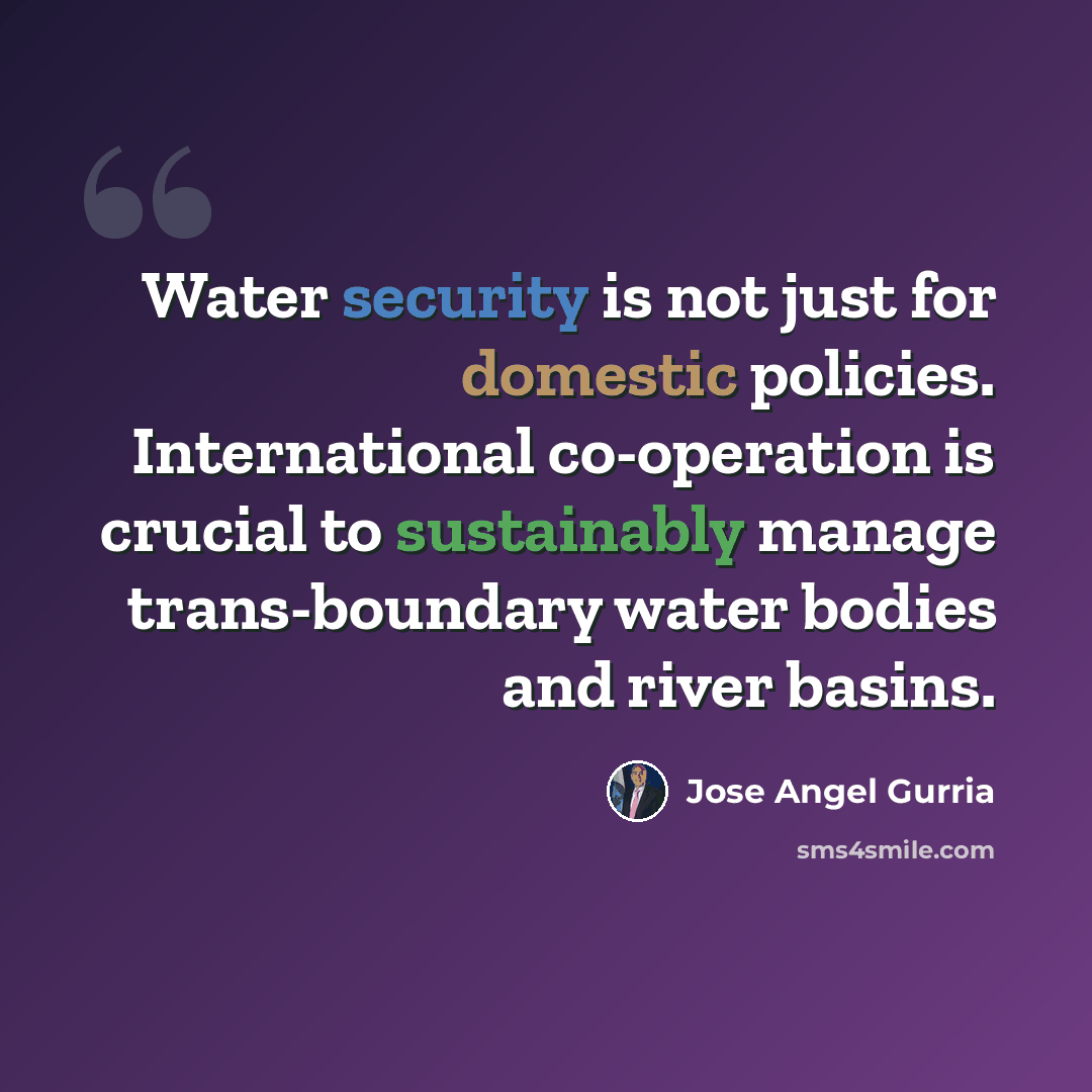 “Water security is not just for domestic policies. International co-operation is crucial to sustainably manage trans-boundary water bodies and river basins.” quote by Jose Angel Gurria