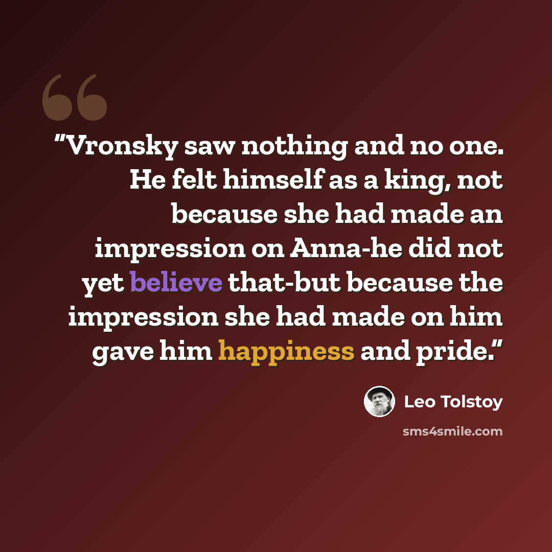 “Vronsky saw nothing and no one. He felt himself as a king, not because she had made an impression on Anna-he did not yet believe that-but because the impression she had made on him gave him happiness and pride.” quote by Leo Tolstoy
