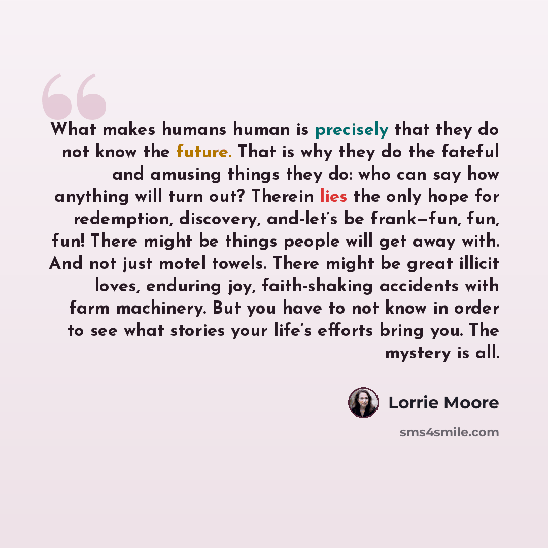 “What makes humans human is precisely that they do not know the future. That is why they do the fateful and amusing things they do: who can say how anything will turn out? Therein lies the only hope for redemption, discovery, and-let’s be frank—fun, fun, fun! There might be things people will get…” quote by Lorrie Moore