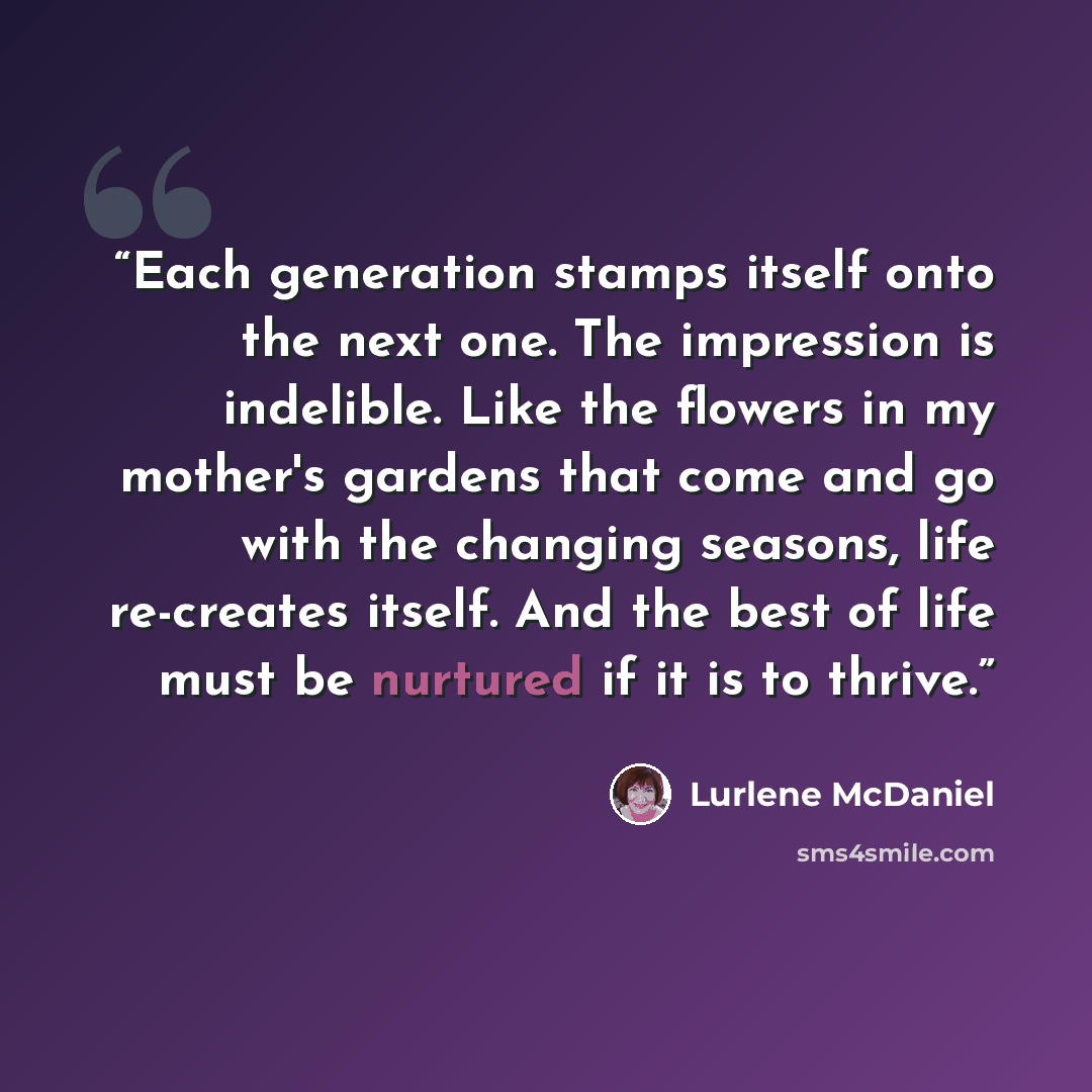 “Each generation stamps itself onto the next one. The impression is indelible. Like the flowers in my mother's gardens that come and go with the changing seasons, life re-creates itself. And the best of life must be nurtured if it is to thrive.” quote by Lurlene McDaniel