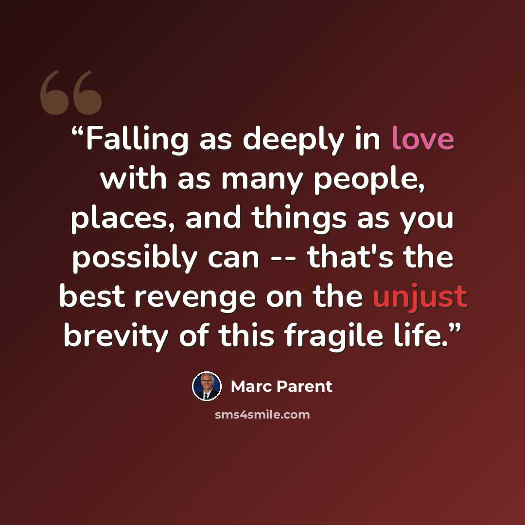 “Falling as deeply in love with as many people, places, and things as you possibly can -- that's the best revenge on the unjust brevity of this fragile life.” quote by Marc Parent
