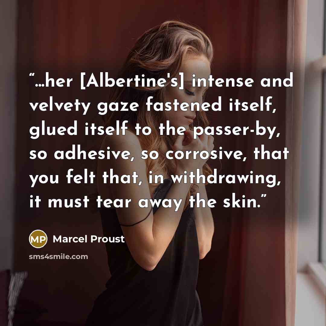 “...her [Albertine's] intense and velvety gaze fastened itself, glued itself to the passer-by, so adhesive, so corrosive, that you felt that, in withdrawing, it must tear away the skin.” quote by Marcel Proust