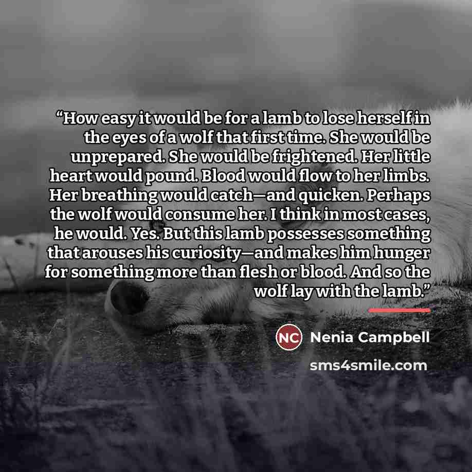 “How easy it would be for a lamb to lose herself in the eyes of a wolf that first time. She would be unprepared. She would be frightened. Her little heart would pound. Blood would flow to her limbs. Her breathing would catch—and quicken. Perhaps the wolf would consume her. I think in most cases, he…” quote by Nenia Campbell