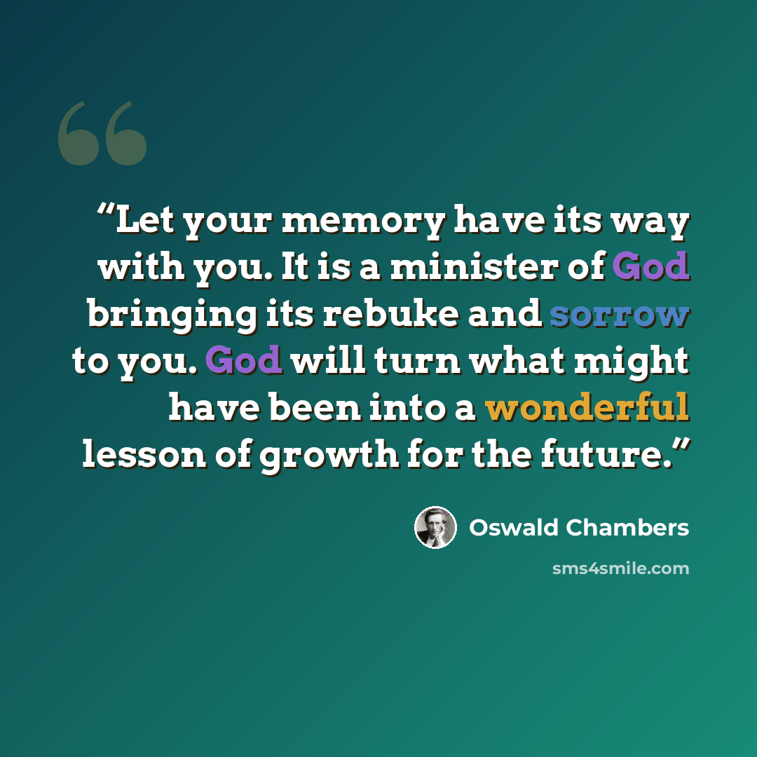 “Let your memory have its way with you. It is a minister of God bringing its rebuke and sorrow to you. God will turn what might have been into a wonderful lesson of growth for the future.” quote by Oswald Chambers