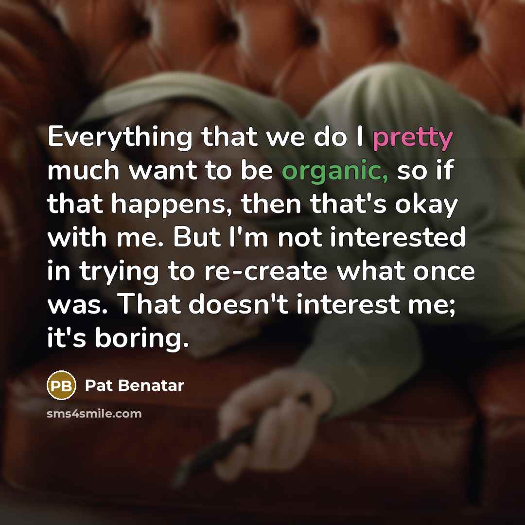 “Everything that we do I pretty much want to be organic, so if that happens, then that's okay with me. But I'm not interested in trying to re-create what once was. That doesn't interest me; it's boring.” quote by Pat Benatar