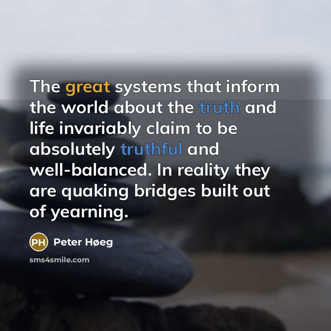 “The great systems that inform the world about the truth and life invariably claim to be absolutely truthful and well-balanced. In reality they are quaking bridges built out of yearning.” quote by Peter Høeg