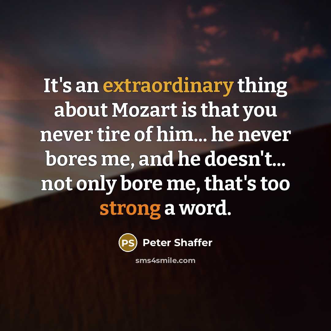 “It's an extraordinary thing about Mozart is that you never tire of him... he never bores me, and he doesn't... not only bore me, that's too strong a word.” quote by Peter Shaffer