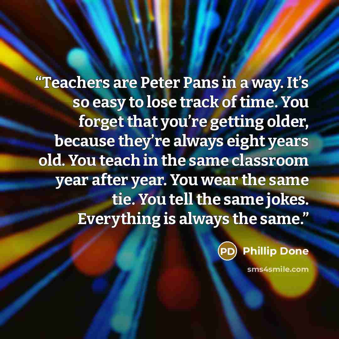“Teachers are Peter Pans in a way. It’s so easy to lose track of time. You forget that you’re getting older, because they’re always eight years old. You teach in the same classroom year after year. You wear the same tie. You tell the same jokes. Everything is always the same.” quote by Phillip Done