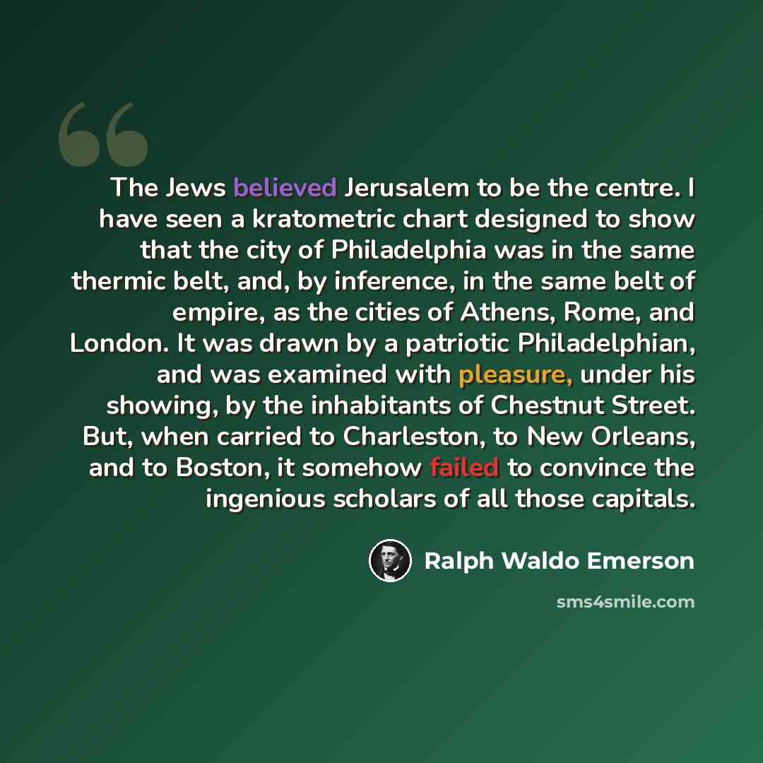 “The Jews believed Jerusalem to be the centre. I have seen a kratometric chart designed to show that the city of Philadelphia was in the same thermic belt, and, by inference, in the same belt of empire, as the cities of Athens, Rome, and London. It was drawn by a patriotic Philadelphian, and was…” quote by Ralph Waldo Emerson