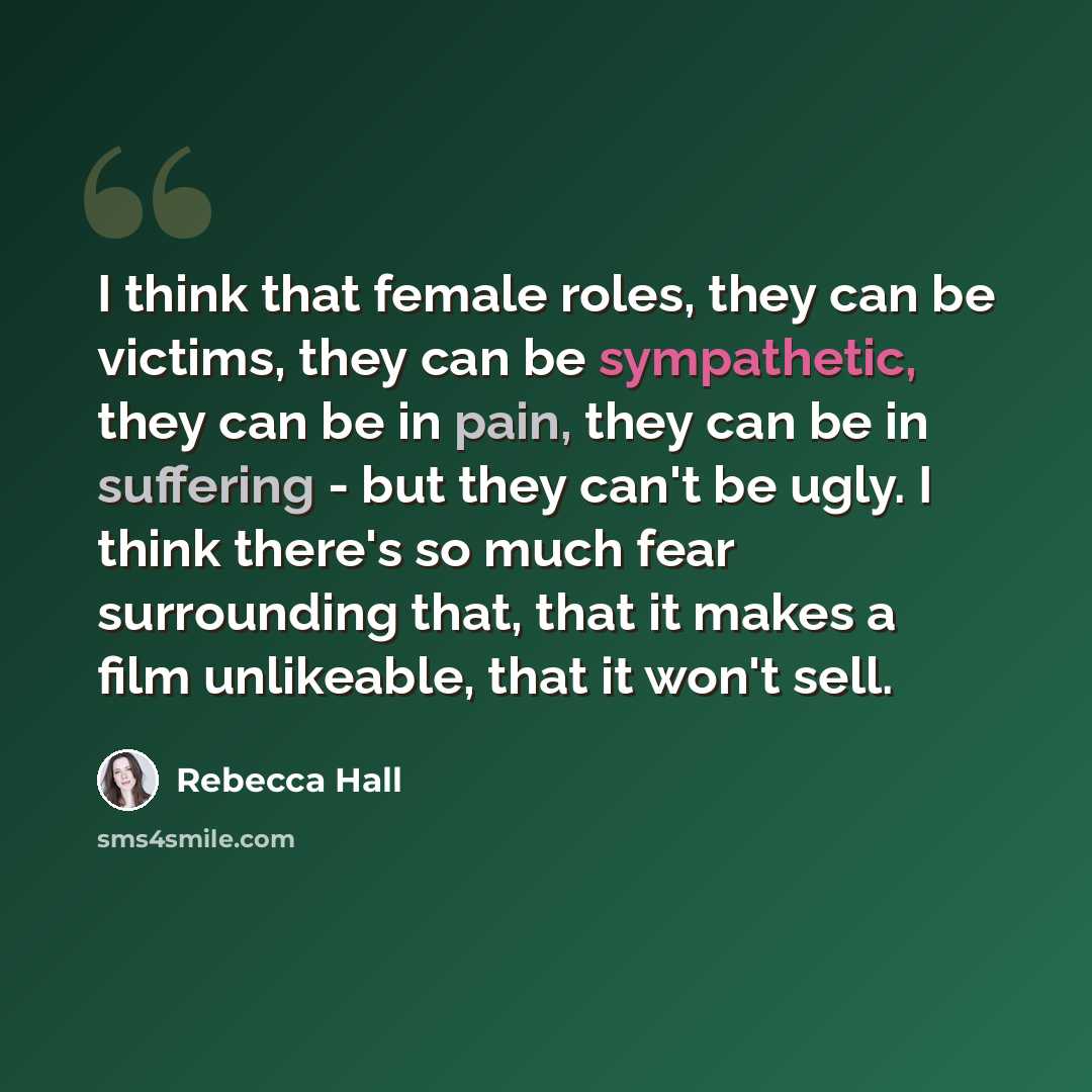 “I think that female roles, they can be victims, they can be sympathetic, they can be in pain, they can be in suffering - but they can't be ugly. I think there's so much fear surrounding that, that it makes a film unlikeable, that it won't sell.” quote by Rebecca Hall