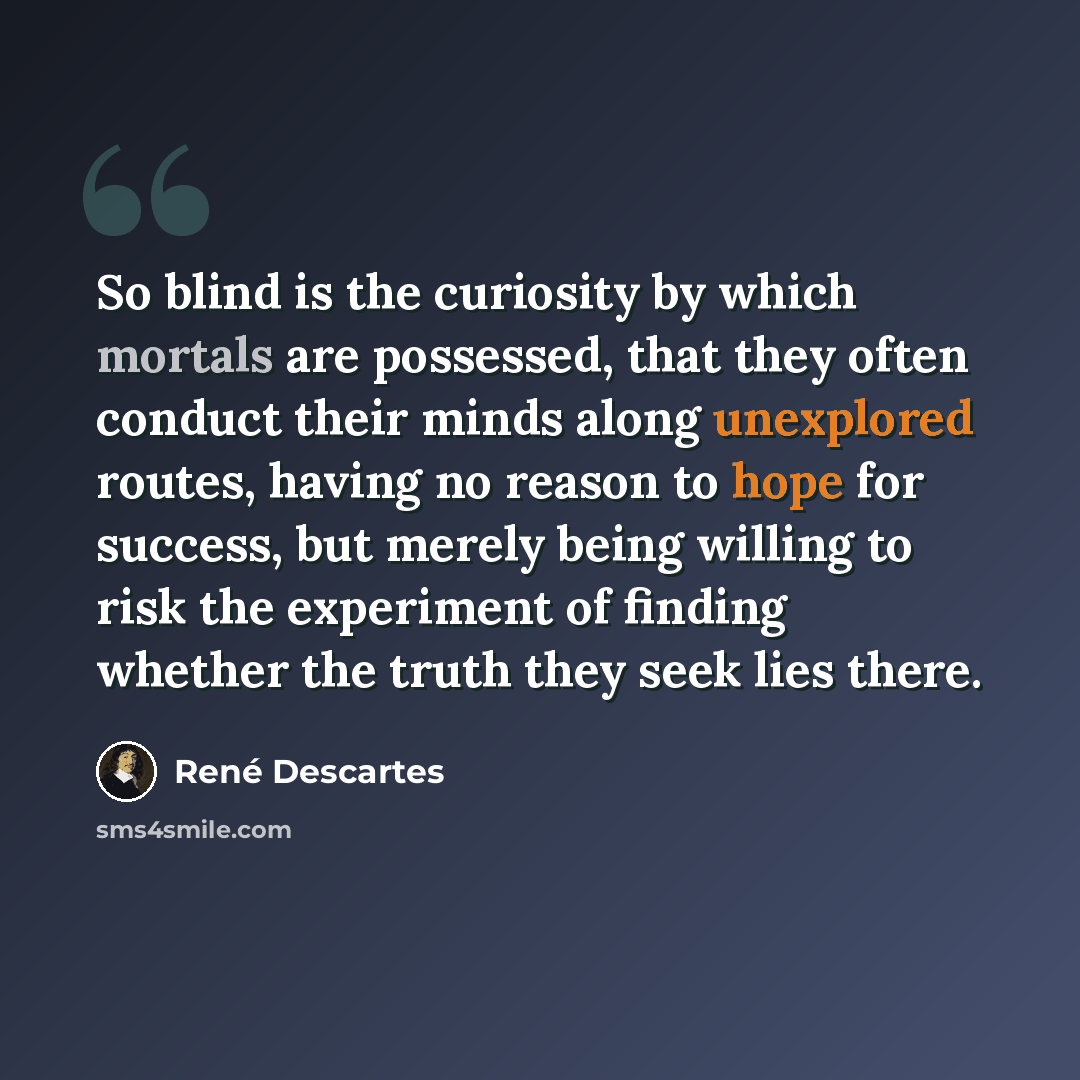 “So blind is the curiosity by which mortals are possessed, that they often conduct their minds along unexplored routes, having no reason to hope for success, but merely being willing to risk the experiment of finding whether the truth they seek lies there.” quote by Rene Descartes