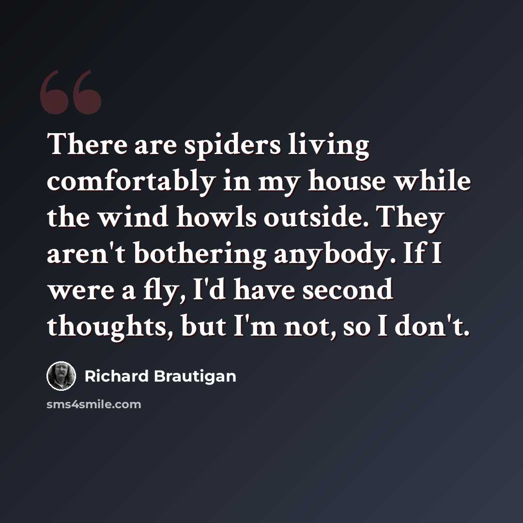 “There are spiders living comfortably in my house while the wind howls outside. They aren't bothering anybody. If I were a fly, I'd have second thoughts, but I'm not, so I don't.” quote by Richard Brautigan