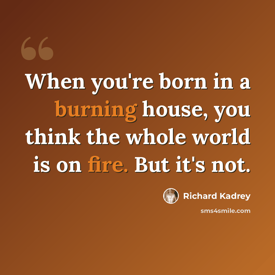 “When you're born in a burning house, you think the whole world is on fire. But it's not.” quote by Richard Kadrey