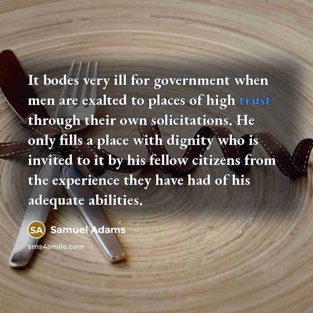 “It bodes very ill for government when men are exalted to places of high trust through their own solicitations. He only fills a place with dignity who is invited to it by his fellow citizens from the experience they have had of his adequate abilities.” quote by Samuel Adams