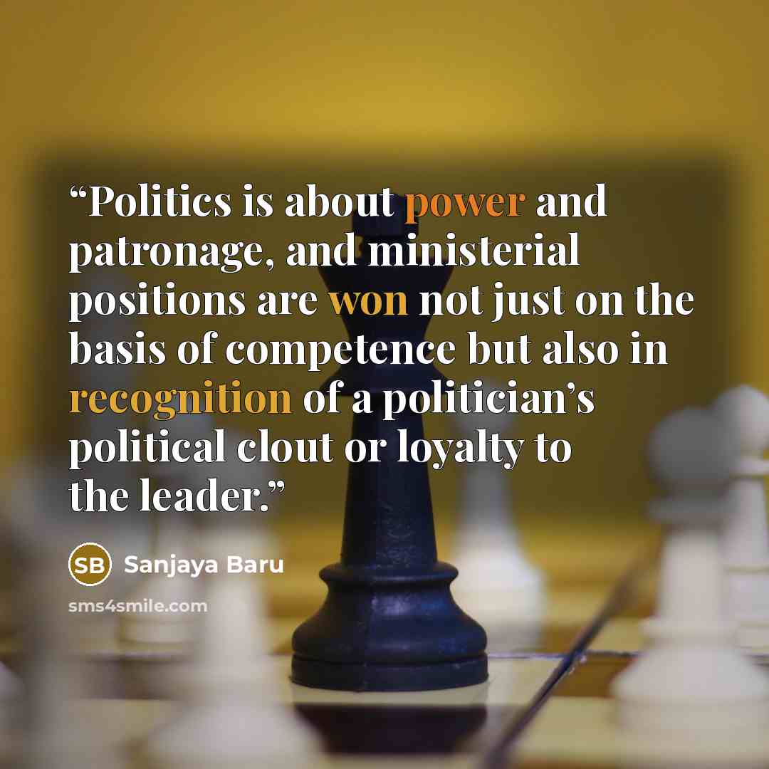 “Politics is about power and patronage, and ministerial positions are won not just on the basis of competence but also in recognition of a politician’s political clout or loyalty to the leader.” quote by Sanjaya Baru