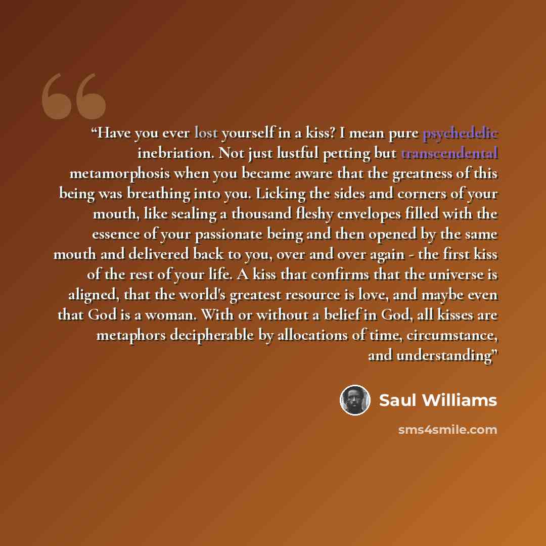 “Have you ever lost yourself in a kiss? I mean pure psychedelic inebriation. Not just lustful petting but transcendental metamorphosis when you became aware that the greatness of this being was breathing into you. Licking the sides and corners of your mouth, like sealing a thousand fleshy envelopes…” quote by Saul Williams