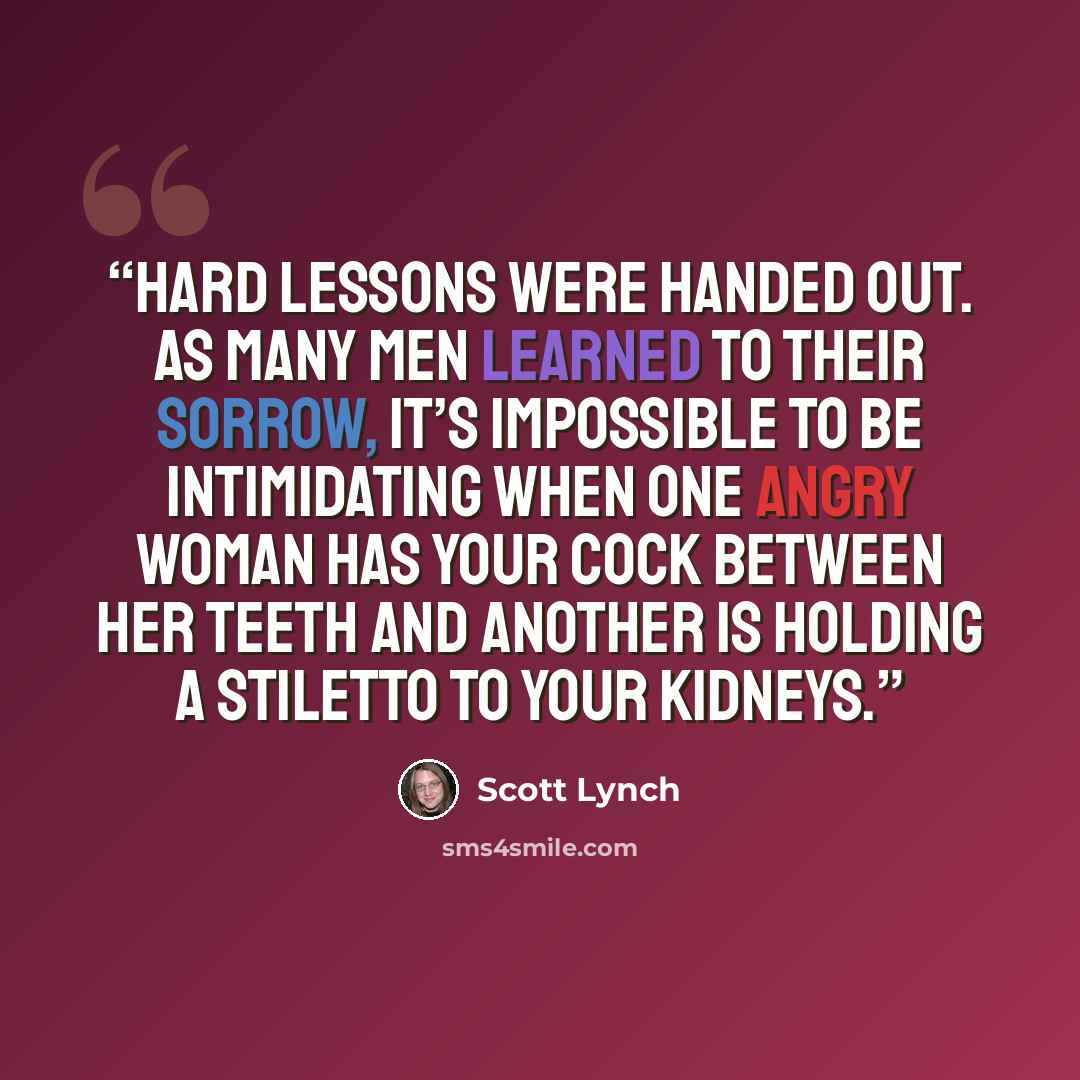 “Hard lessons were handed out. As many men learned to their sorrow, it’s impossible to be intimidating when one angry woman has your cock between her teeth and another is holding a stiletto to your kidneys.” quote by Scott Lynch
