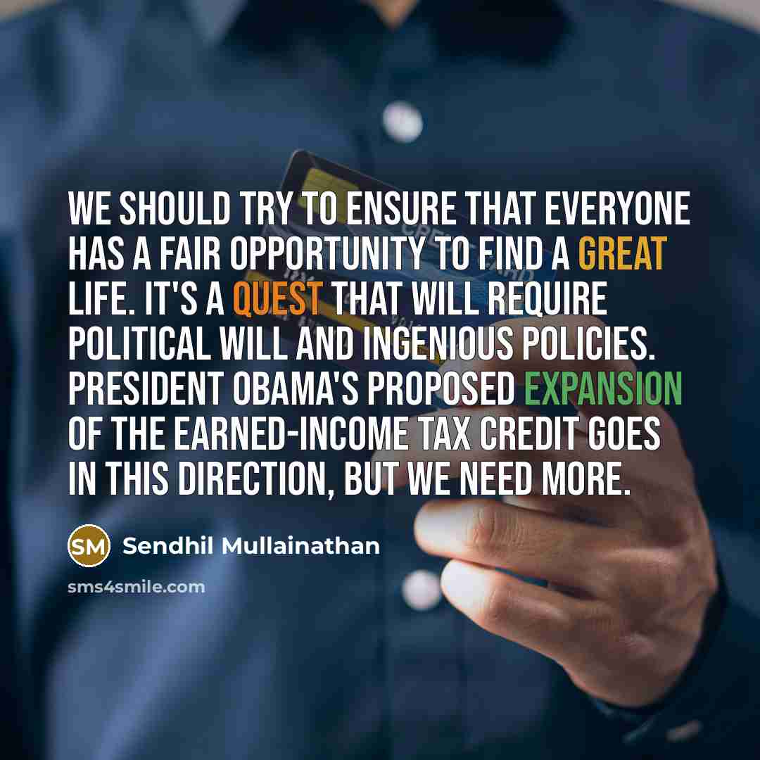 “We should try to ensure that everyone has a fair opportunity to find a great life. It's a quest that will require political will and ingenious policies. President Obama's proposed expansion of the earned-income tax credit goes in this direction, but we need more.” quote by Sendhil Mullainathan