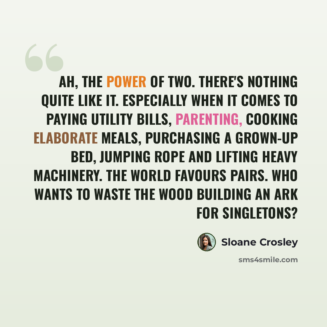 “Ah, the power of two. There's nothing quite like it. Especially when it comes to paying utility bills, parenting, cooking elaborate meals, purchasing a grown-up bed, jumping rope and lifting heavy machinery. The world favours pairs. Who wants to waste the wood building an ark for singletons?” quote by Sloane Crosley