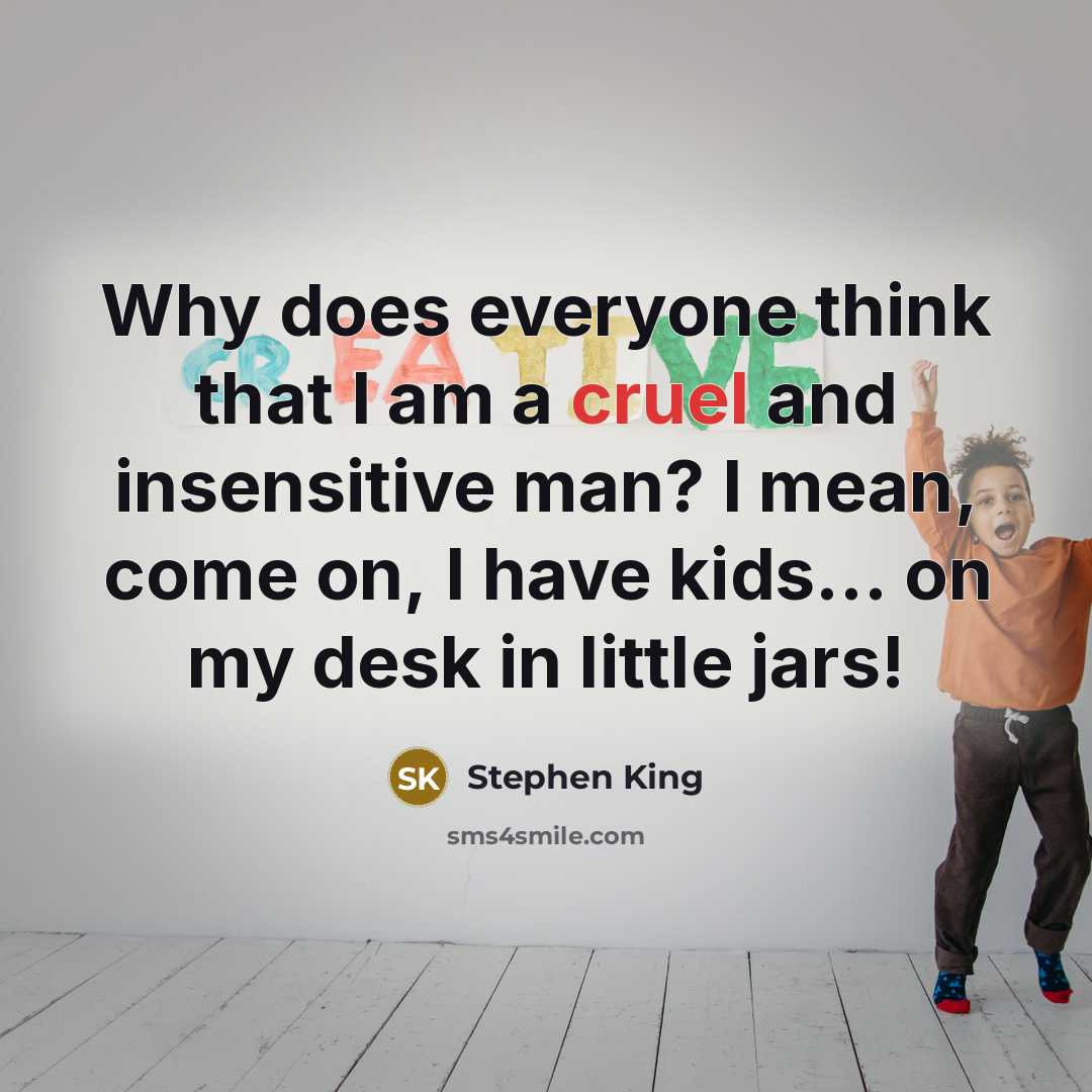 “Why does everyone think that I am a cruel and insensitive man? I mean, come on, I have kids... on my desk in little jars!” quote by Stephen King