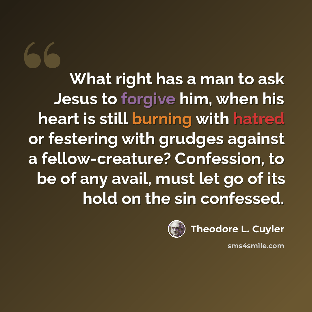“What right has a man to ask Jesus to forgive him, when his heart is still burning with hatred or festering with grudges against a fellow-creature? Confession, to be of any avail, must let go of its hold on the sin confessed.” quote by Theodore L. Cuyler
