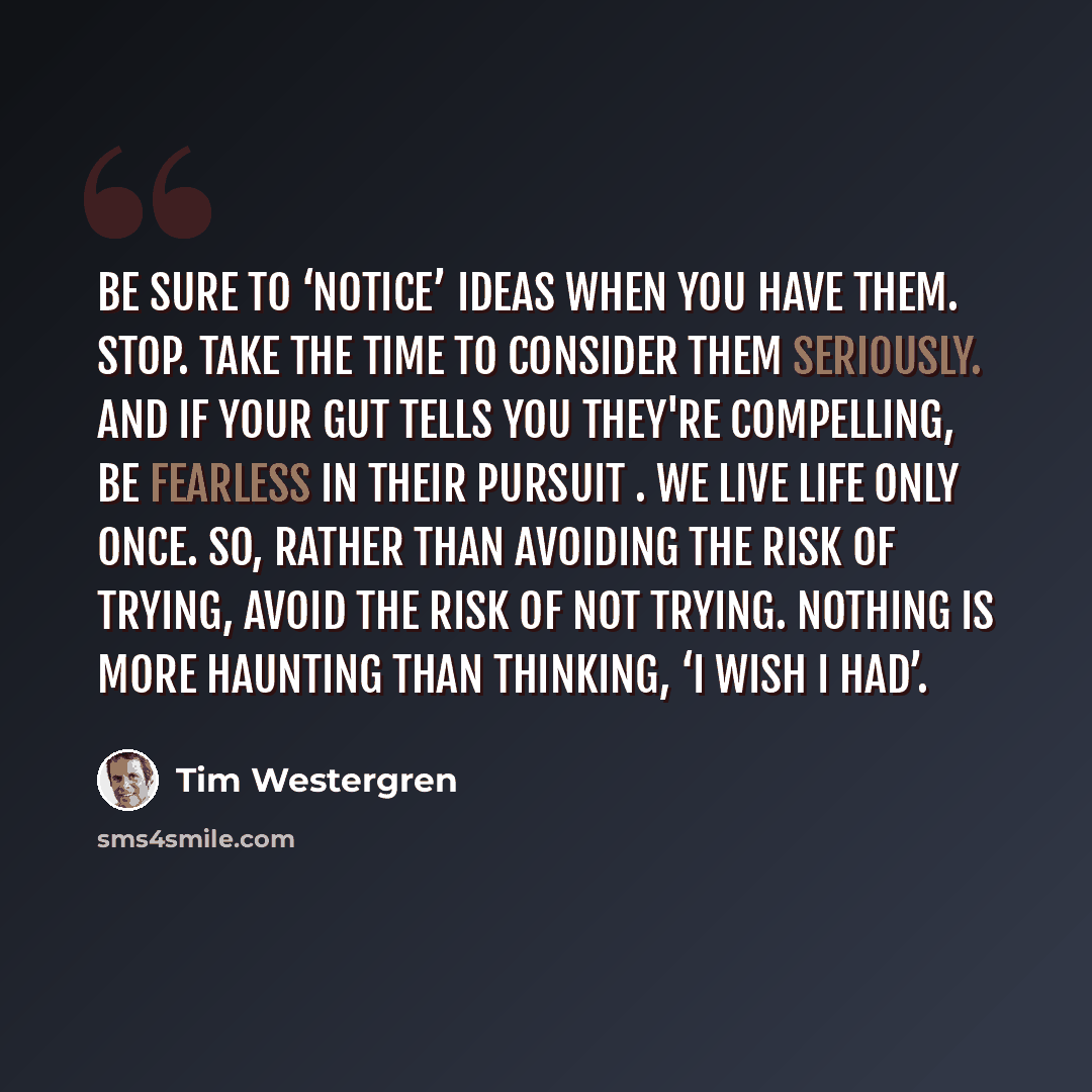 “Be sure to ‘notice’ ideas when you have them. Stop. Take the time to consider them seriously. And if your gut tells you they're compelling, be fearless in their pursuit . we live life only once. So, rather than avoiding the risk of trying, avoid the risk of not trying. Nothing is more haunting…” quote by Tim Westergren