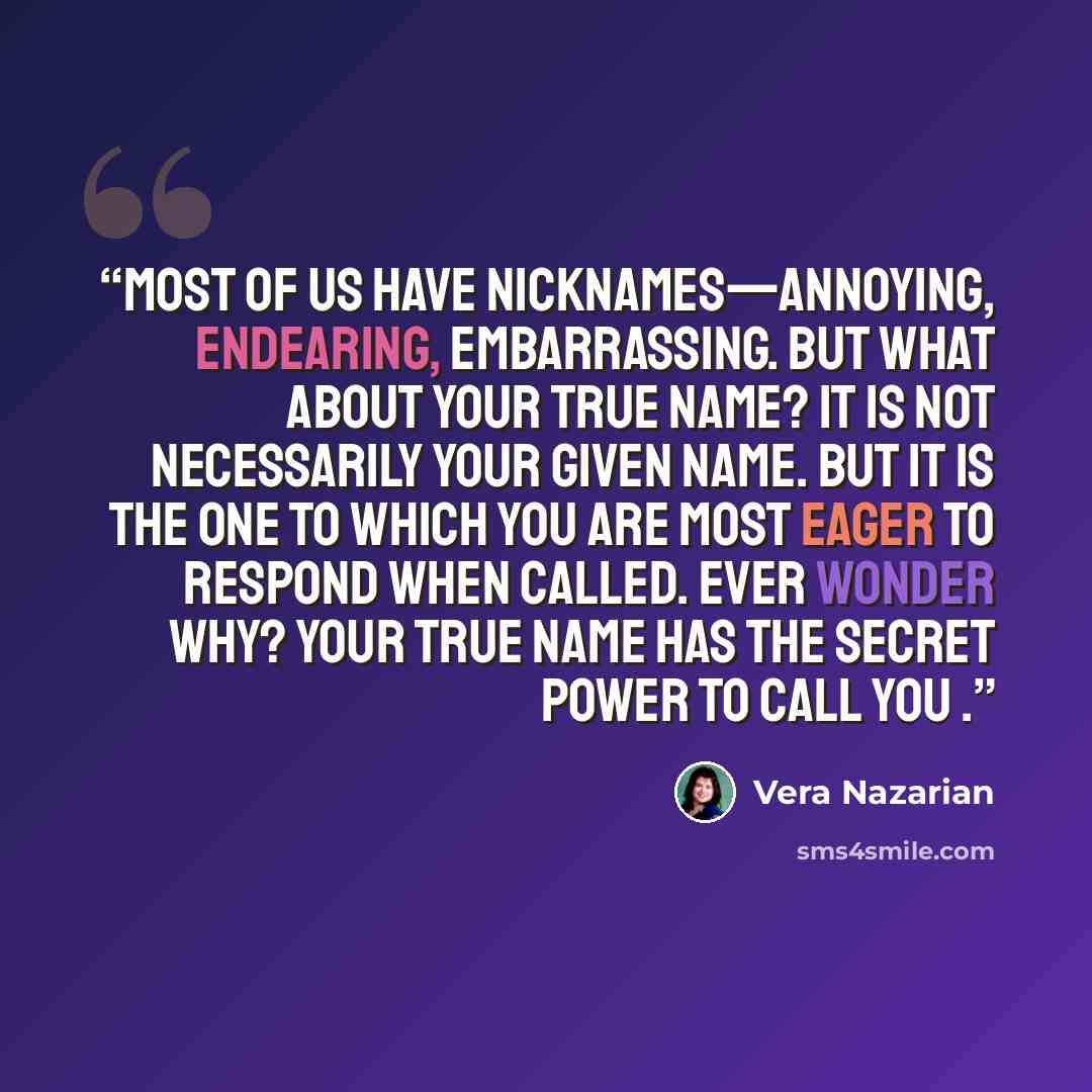 “Most of us have nicknames—annoying, endearing, embarrassing. But what about your true name? It is not necessarily your given name. But it is the one to which you are most eager to respond when called. Ever wonder why? Your true name has the secret power to call you .” quote by Vera Nazarian