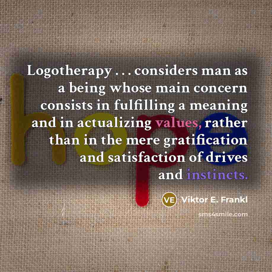 “Logotherapy . . . considers man as a being whose main concern consists in fulfilling a meaning and in actualizing values, rather than in the mere gratification and satisfaction of drives and instincts.” quote by Viktor E. Frankl