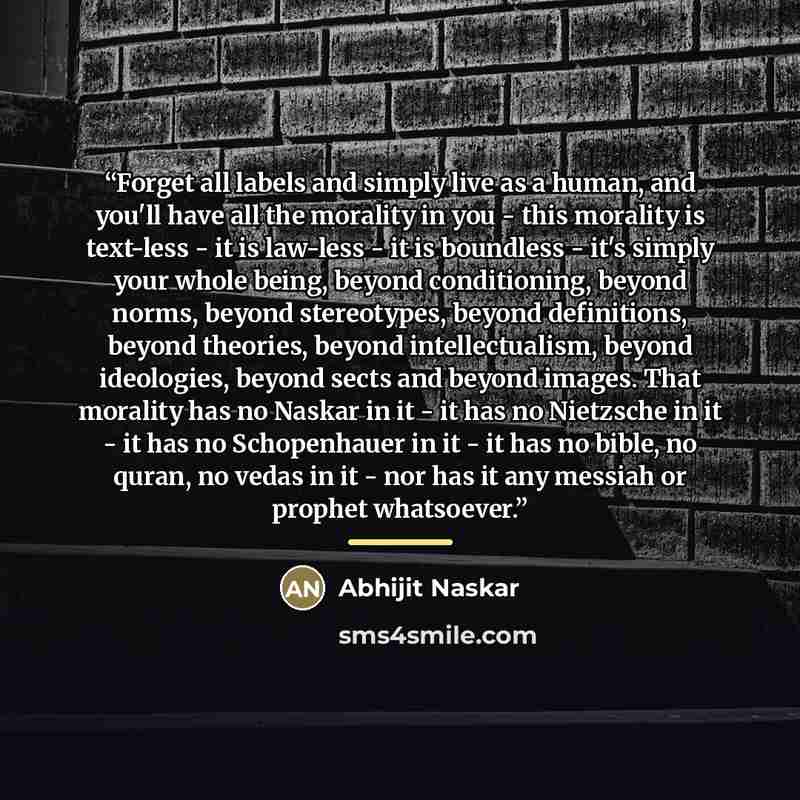 “Forget all labels and simply live as a human, and you'll have all the morality in you - this morality is text-less - it is law-less - it is boundless - it's simply your whole being, beyond conditioning, beyond norms, beyond stereotypes, beyond definitions, beyond theories, beyond intellectualism…” quote by Abhijit Naskar