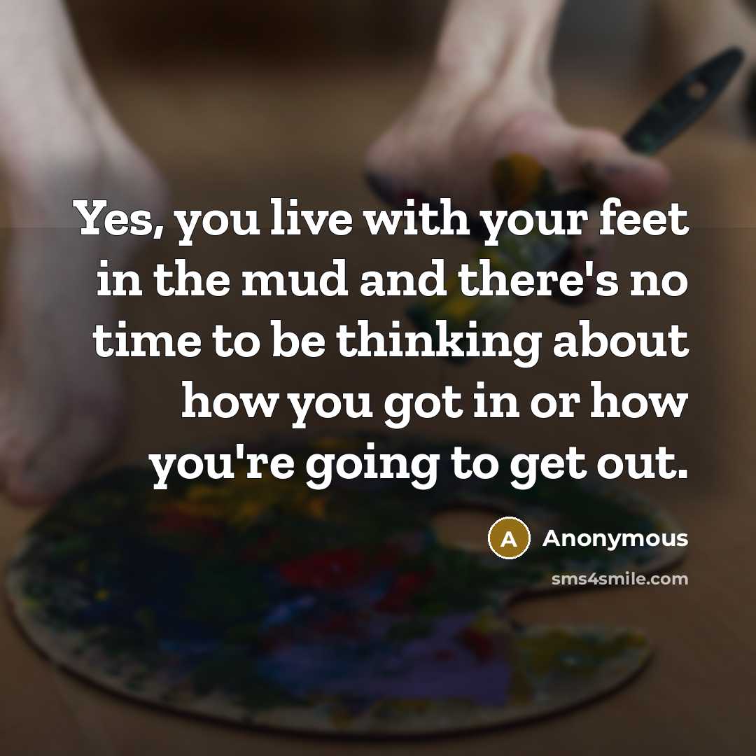 “Yes, you live with your feet in the mud and there's no time to be thinking about how you got in or how you're going to get out.” quote by Anonymous