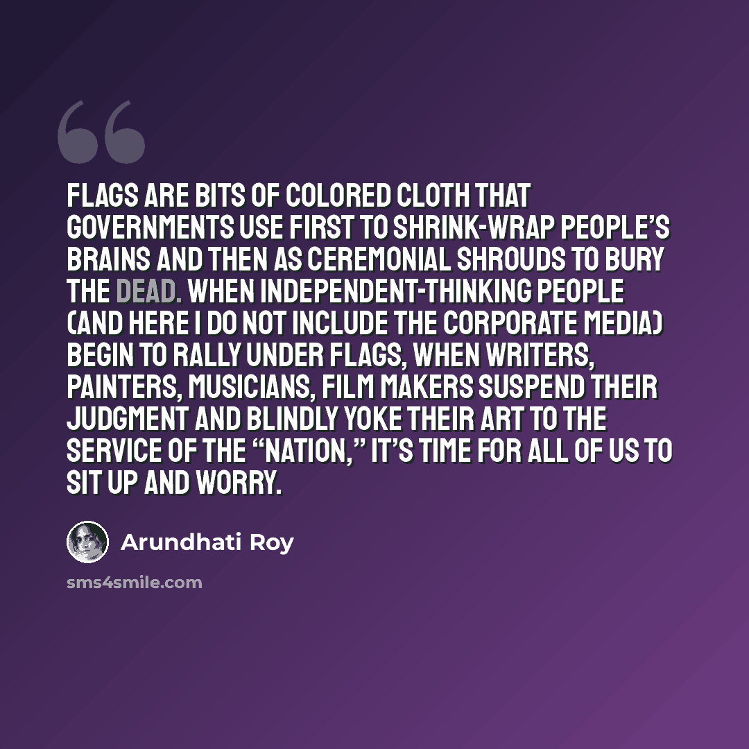 “Flags are bits of colored cloth that governments use first to shrink-wrap people’s brains and then as ceremonial shrouds to bury the dead. When independent-thinking people (and here I do not include the corporate media) begin to rally under flags, when writers, painters, musicians, film makers…” quote by Arundhati Roy