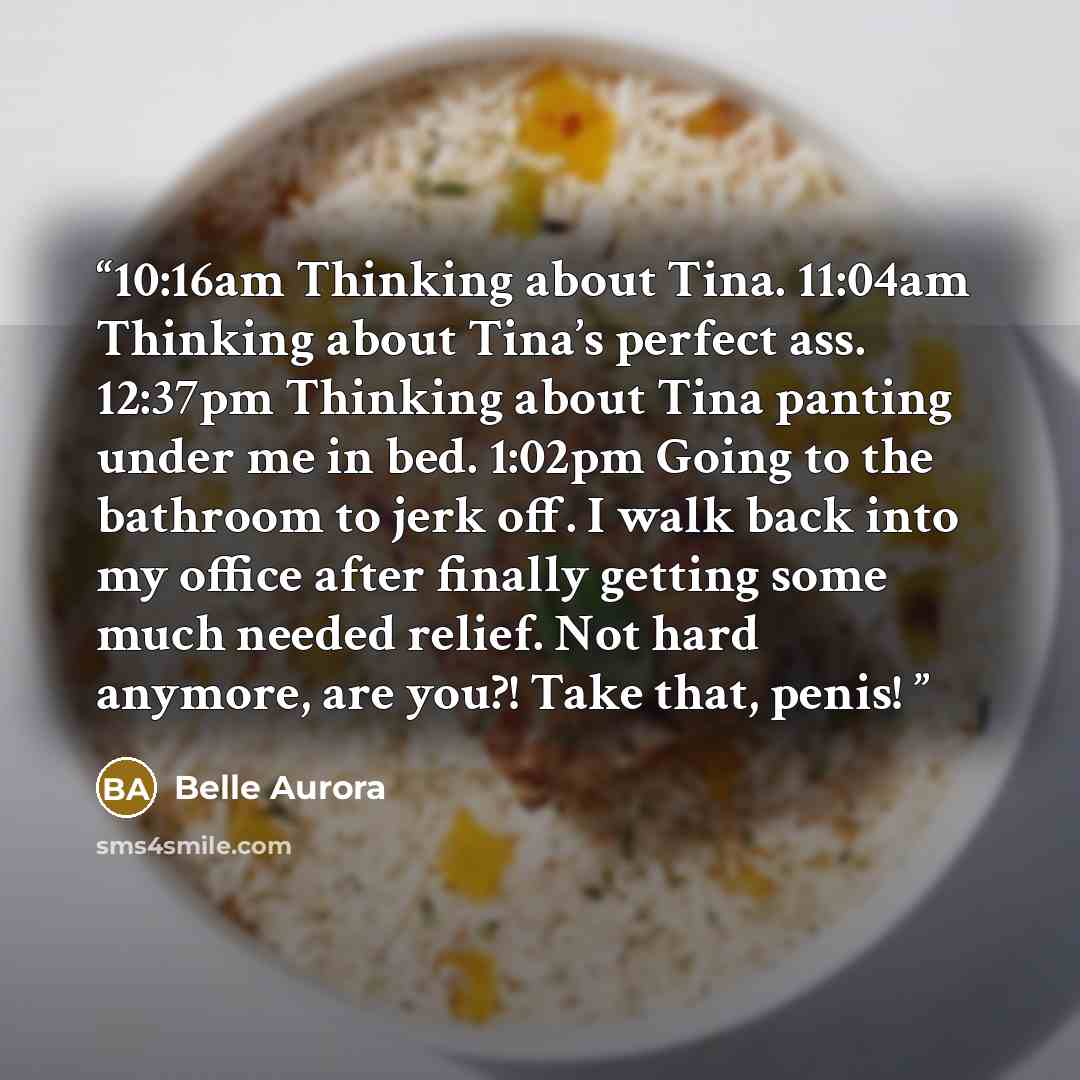 “10:16am Thinking about Tina. 11:04am Thinking about Tina’s perfect ass. 12:37pm Thinking about Tina panting under me in bed. 1:02pm Going to the bathroom to jerk off. I walk back into my office after finally getting some much needed relief. Not hard anymore, are you?! Take that, penis!” quote by Belle Aurora