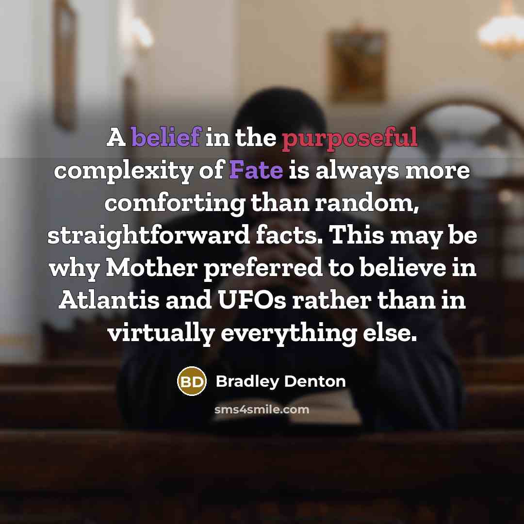 “A belief in the purposeful complexity of Fate is always more comforting than random, straightforward facts. This may be why Mother preferred to believe in Atlantis and UFOs rather than in virtually everything else.” quote by Bradley Denton