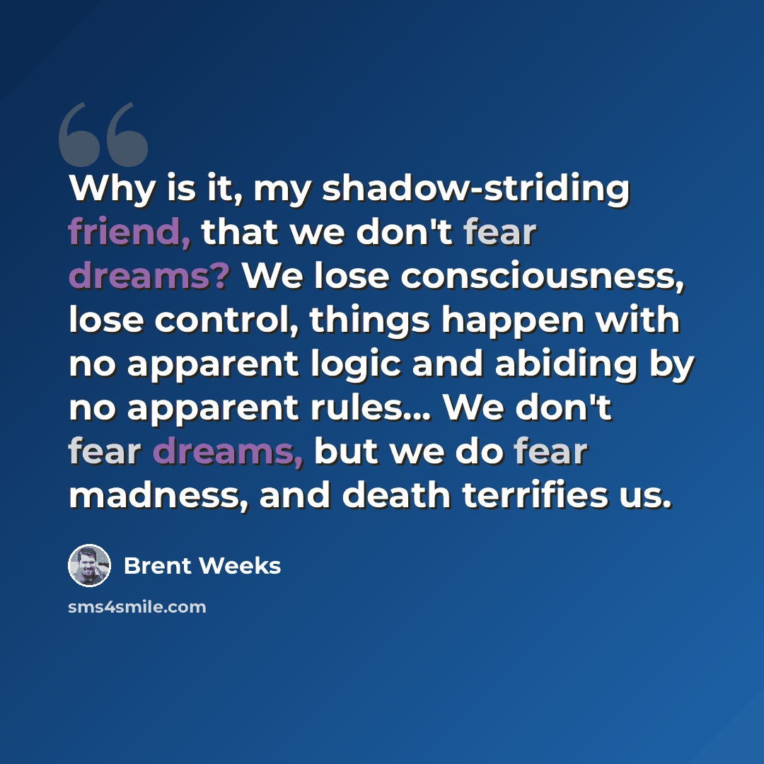 “Why is it, my shadow-striding friend, that we don't fear dreams? We lose consciousness, lose control, things happen with no apparent logic and abiding by no apparent rules… We don't fear dreams, but we do fear madness, and death terrifies us.” quote by Brent Weeks