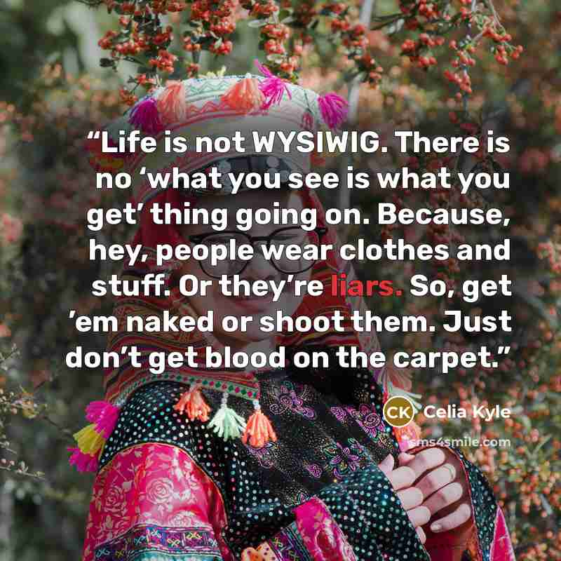 “Life is not WYSIWIG. There is no ‘what you see is what you get’ thing going on. Because, hey, people wear clothes and stuff. Or they’re liars. So, get ’em naked or shoot them. Just don’t get blood on the carpet.” quote by Celia Kyle