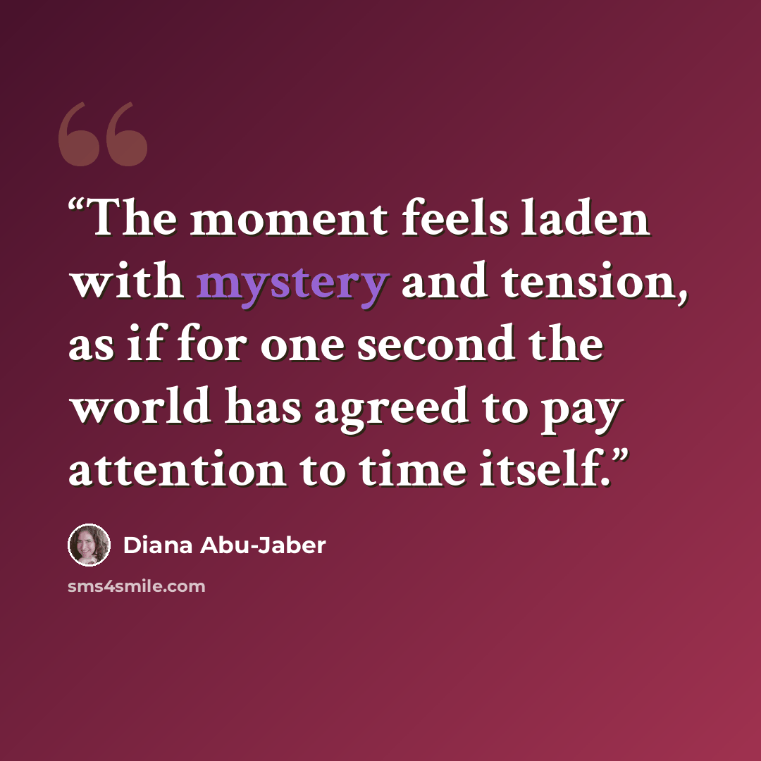 “The moment feels laden with mystery and tension, as if for one second the world has agreed to pay attention to time itself.” quote by Diana Abu-Jaber