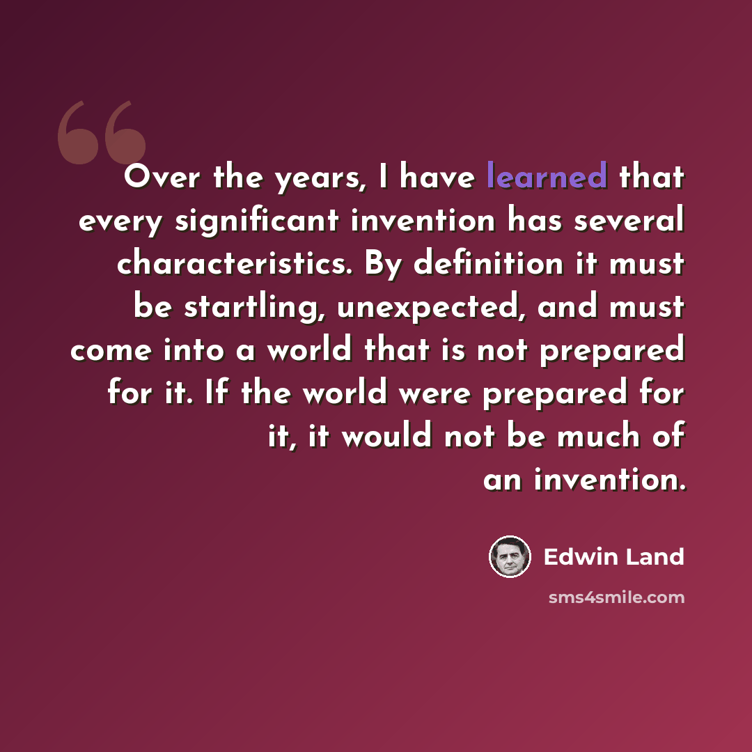 “Over the years, I have learned that every significant invention has several characteristics. By definition it must be startling, unexpected, and must come into a world that is not prepared for it. If the world were prepared for it, it would not be much of an invention.” quote by Edwin Land
