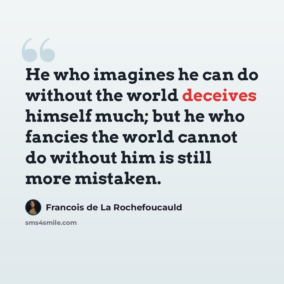 “He who imagines he can do without the world deceives himself much; but he who fancies the world cannot do without him is still more mistaken.” quote by Francois de La Rochefoucauld