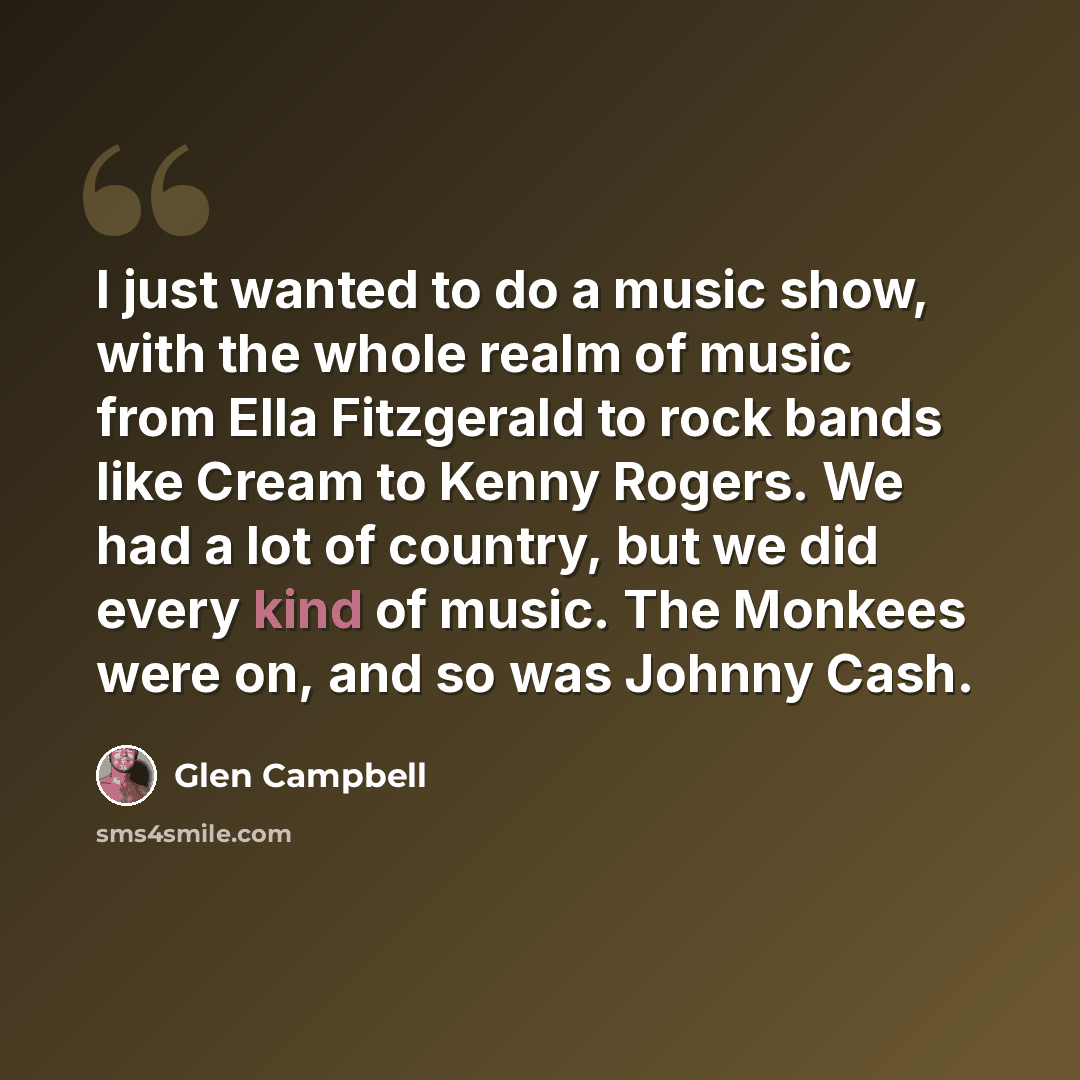 “I just wanted to do a music show, with the whole realm of music from Ella Fitzgerald to rock bands like Cream to Kenny Rogers. We had a lot of country, but we did every kind of music. The Monkees were on, and so was Johnny Cash.” quote by Glen Campbell