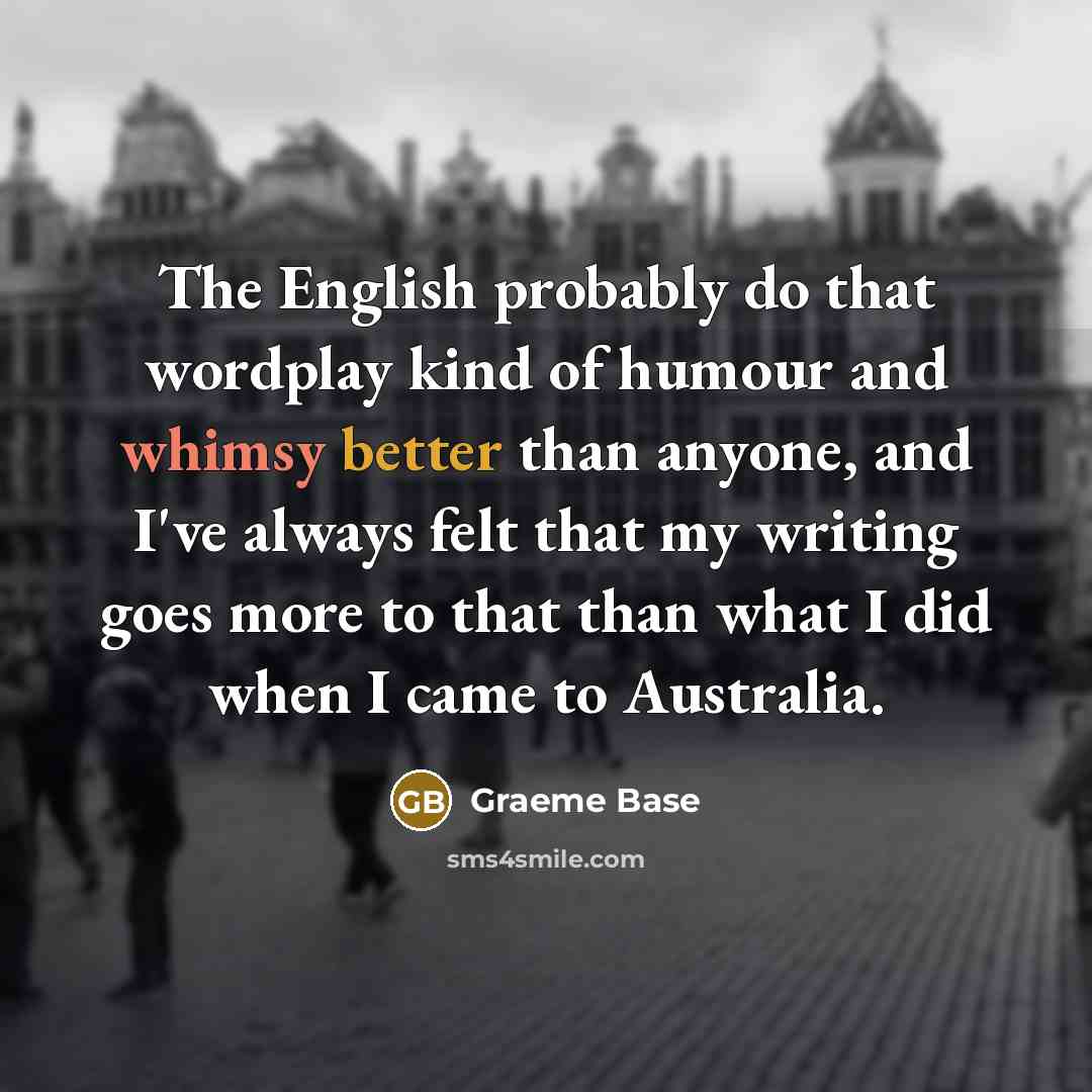 “The English probably do that wordplay kind of humour and whimsy better than anyone, and I've always felt that my writing goes more to that than what I did when I came to Australia.” quote by Graeme Base