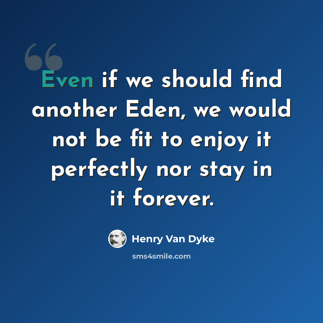 “Even if we should find another Eden, we would not be fit to enjoy it perfectly nor stay in it forever.” quote by Henry Van Dyke