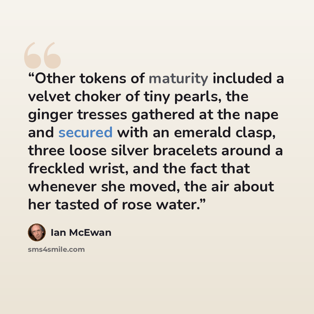 “Other tokens of maturity included a velvet choker of tiny pearls, the ginger tresses gathered at the nape and secured with an emerald clasp, three loose silver bracelets around a freckled wrist, and the fact that whenever she moved, the air about her tasted of rose water.” quote by Ian McEwan