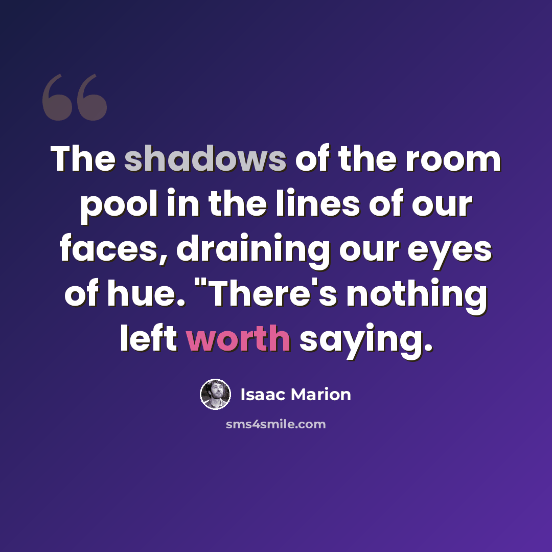 “The shadows of the room pool in the lines of our faces, draining our eyes of hue. "There's nothing left worth saying.” quote by Isaac Marion