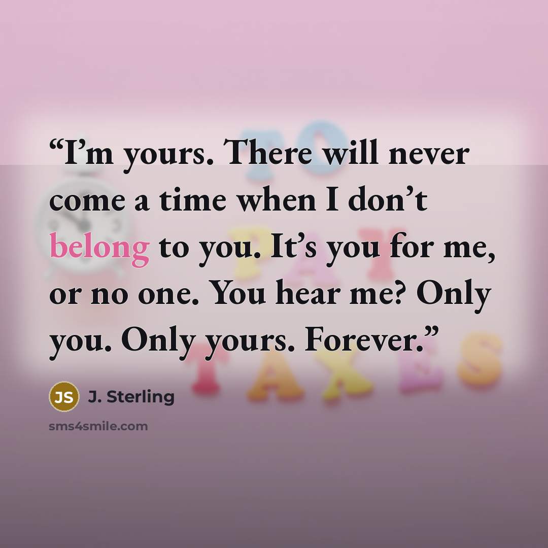 “I’m yours. There will never come a time when I don’t belong to you. It’s you for me, or no one. You hear me? Only you. Only yours. Forever.” quote by J. Sterling