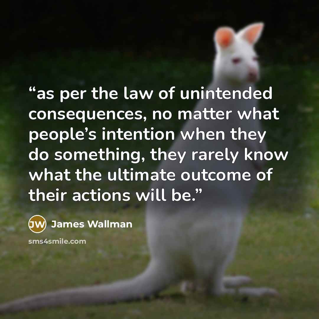 “as per the law of unintended consequences, no matter what people’s intention when they do something, they rarely know what the ultimate outcome of their actions will be.” quote by James Wallman